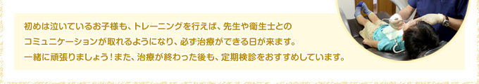 初めは泣いているお子様も、トレーニングを行えば、先生や衛生士とのコミュニケーションが取れるようになり、必ず治療ができる日が来ます。一緒に頑張りましょう！また、治療が終わった後も、定期検診をおすすめしています。